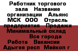 Работник торгового зала › Название организации ­ Альянс-МСК, ООО › Отрасль предприятия ­ Продажи › Минимальный оклад ­ 25 000 - Все города Работа » Вакансии   . Адыгея респ.,Майкоп г.